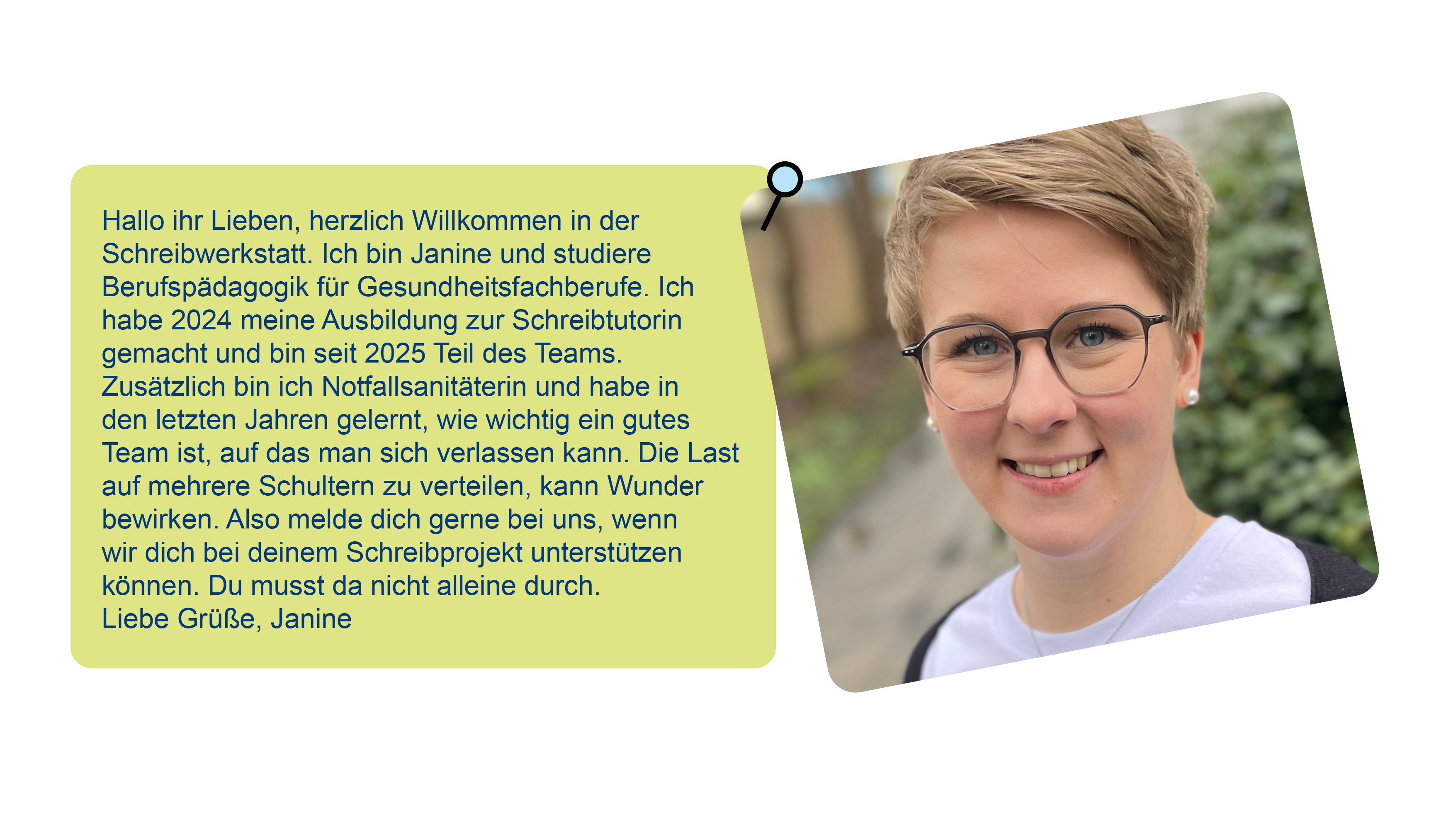 Foto von Janine und ein Text über sie: Hallo ihr Lieben, herzlich Willkommen in der Schreibwerkstatt. Ich bin Janine und studiere Berufspädagogik für Gesundheitsfachberufe. Ich habe 2024 meine Ausbildung zur Schreibtutorin gemacht und bin seit 2025 Teil des Teams. Zusätzlich bin ich Notfallsanitäterin und habe in den letzten Jahren gelernt, wie wichtig ein gutes Team ist, auf das man sich verlassen kann. Die Last auf mehrere Schultern zu verteilen, kann Wunder bewirken. Also melde dich gerne bei uns, wenn wir dich bei deinem Schreibprojekt unterstützen können. Du musst da nicht alleine durch. Liebe Grüße, Janine