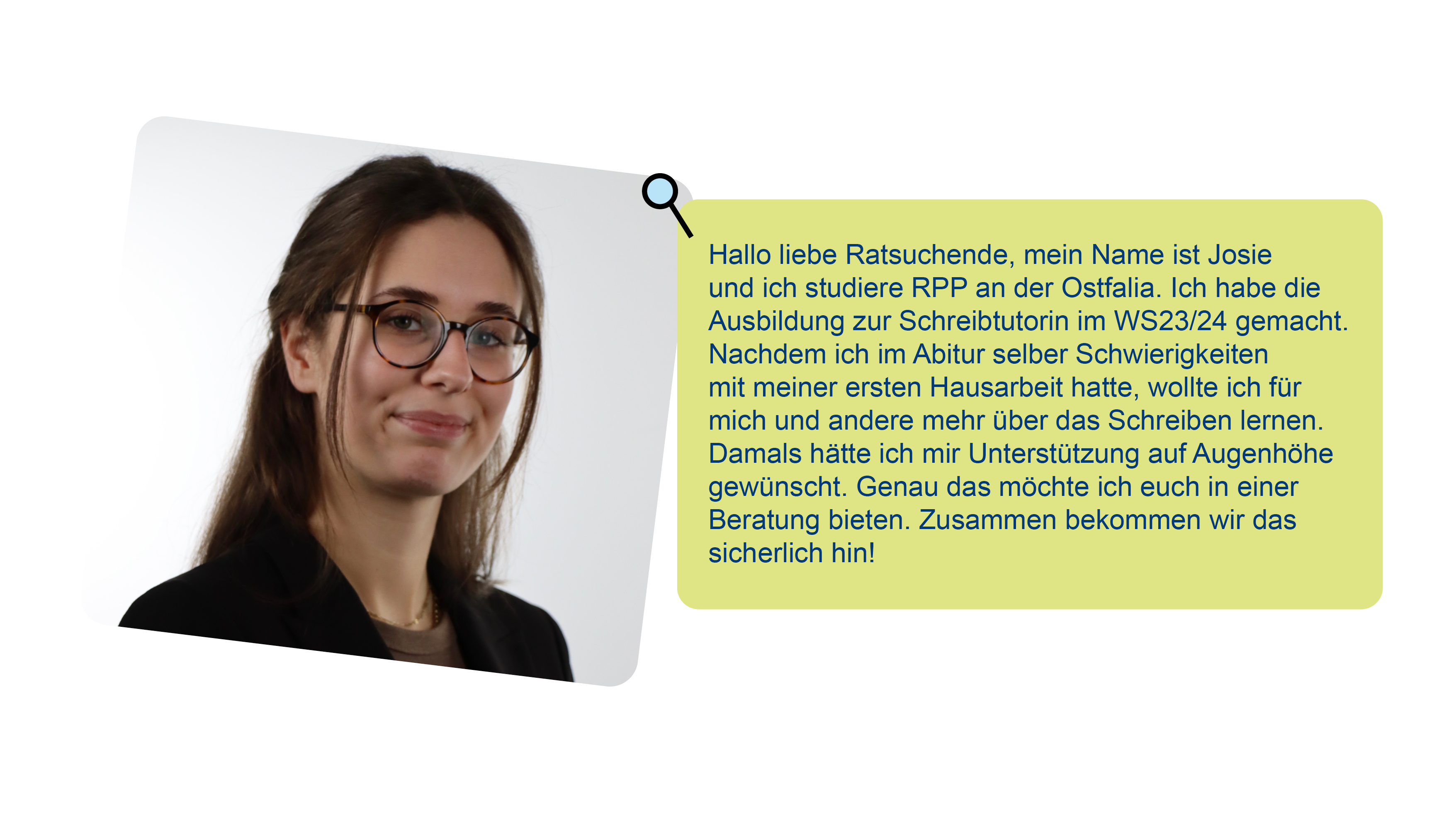 Foto von Josie und Text über sie: Hallo liebe Ratsuchende, mein Name ist Josie und ich studiere RPP an der Ostfalia. Ich habe die Ausbildung zur Schreibtutorin im WS23/24 gemacht. Nachdem ich im Abitur selber Schwierigkeiten mit meiner ersten Hausarbeit hatte, wollte ich für mich und andere mehr über das Schreiben lernen. Damals hätte ich mir Unterstützung auf Augenhöhe gewünscht. Genau das möchte ich euch in einer Beratung bieten. Zusammen bekommen wir das sicherlich hin!