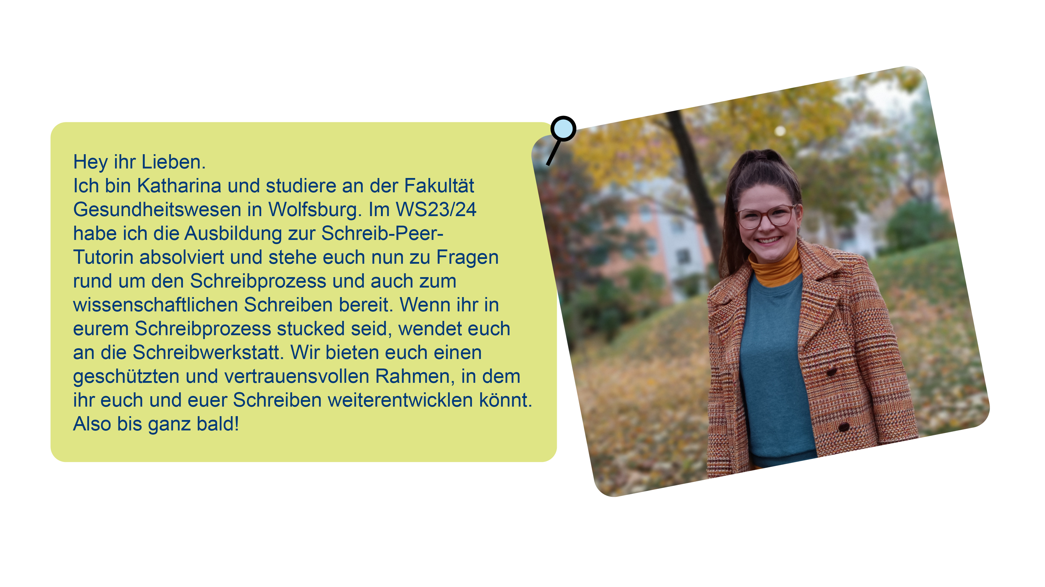 Foto von Katharina und Text über sie: Hey ihr Lieben.Ich bin Katharina und studiere an der Fakultät Gesundheitswesen in Wolfsburg. Im WS23/24 habe ich die Ausbildung zur Schreib-Peer-Tutorin absolviert und stehe euch nun zu Fragen rund um den Schreibprozess und auch zum wissenschaftlichen Schreiben bereit. Wenn ihr in eurem Schreibprozess stucked seid, wendet euch an die Schreibwerkstatt. Wir bieten euch einen geschützten und vertrauensvollen Rahmen, in dem ihr euch und euer Schreiben weiterentwicklen könnt.Also bis ganz bald!