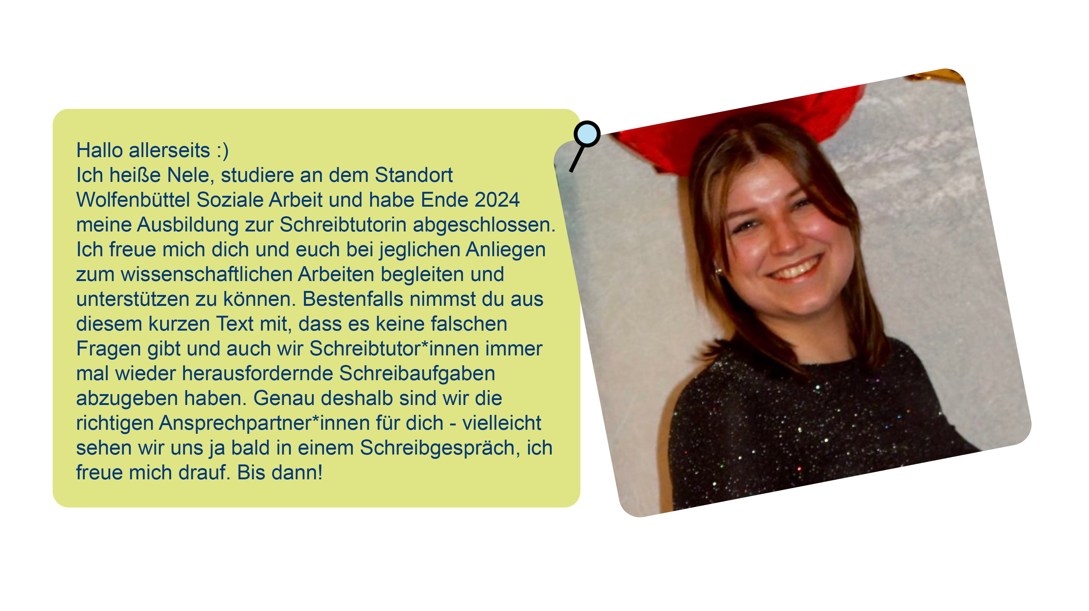 Foto von Nele und Text über sie: Hallo allerseits :)Ich heiße Nele, studiere an dem Standort Wolfenbüttel Soziale Arbeit und habe Ende 2024 meine Ausbildung zur Schreibtutorin abgeschlossen. Ich freue mich dich und euch bei jeglichen Anliegen zum wissenschaftlichen Arbeiten begleiten und unterstützen zu können. Bestenfalls nimmst du aus diesem kurzen Text mit, dass es keine falschen Fragen gibt und auch wir Schreibtutor*innen immer mal wieder herausfordernde Schreibaufgaben abzugeben haben. Genau deshalb sind wir die richtigen Ansprechpartner*innen für dich - vielleicht sehen wir uns ja bald in einem Schreibgespräch, ich freue mich drauf. Bis dann!
